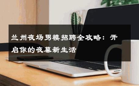 兰州夜场男模招聘全攻略：开启你的夜幕新生活 