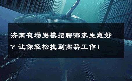 济南夜场男模招聘哪家生意好？让你轻松找到高薪工作！ 