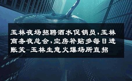 玉林夜场招聘酒水促销员,玉林商务夜总会,空房补贴多每日进账笑-玉林生意火爆场所直招