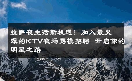 拉萨夜生活新机遇！加入最火爆的KTV夜场男模招聘-开启你的明星之路 
