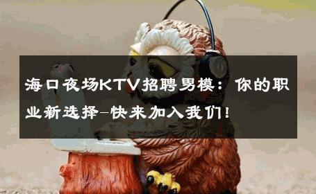 海口夜场KTV招聘男模：你的职业新选择-快来加入我们！ 