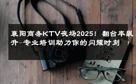 襄阳商务KTV夜场2025！翻台率飙升-专业培训助力你的闪耀时刻 