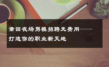 莆田夜场男模招聘无费用——打造你的职业新天地 