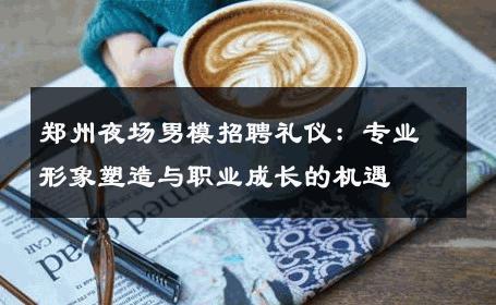 郑州夜场男模招聘礼仪：专业形象塑造与职业成长的机遇 