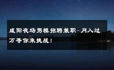 咸阳夜场男模招聘兼职-月入过万等你来挑战！ 