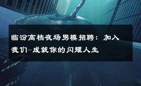 临汾高档夜场男模招聘：加入我们-成就你的闪耀人生 