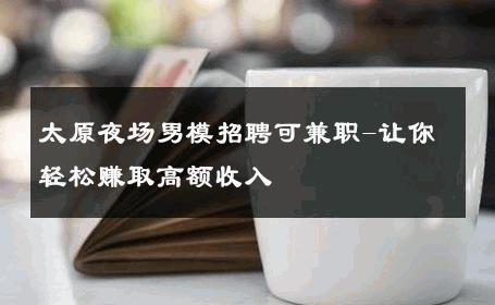 太原夜场男模招聘可兼职-让你轻松赚取高额收入 