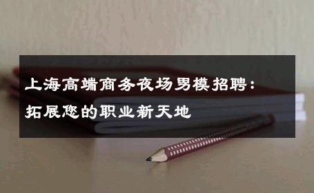 上海高端商务夜场男模招聘：拓展您的职业新天地 