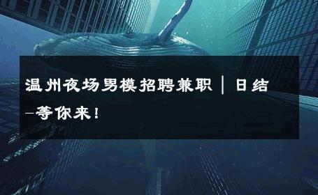 温州夜场男模招聘兼职｜日结-等你来！ 