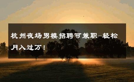 杭州夜场男模招聘可兼职-轻松月入过万！ 