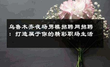 乌鲁木齐夜场男模招聘网招聘：打造属于你的精彩职场生活 