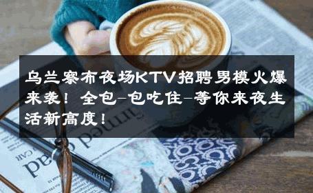 乌兰察布夜场KTV招聘男模火爆来袭！全包-包吃住-等你来夜生活新高度！ 