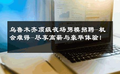 乌鲁木齐顶级夜场男模招聘-机会难得-尽享高薪与豪华体验！ 