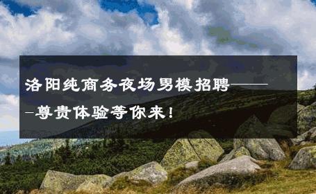 洛阳纯商务夜场男模招聘——-尊贵体验等你来！ 