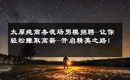 太原纯商务夜场男模招聘-让你轻松赚取高薪-开启精英之路！ 