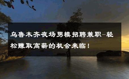 乌鲁木齐夜场男模招聘兼职-轻松赚取高薪的机会来临！ 