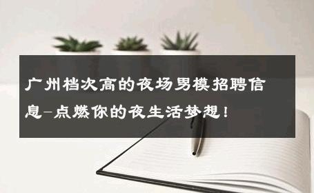 广州档次高的夜场男模招聘信息-点燃你的夜生活梦想！ 