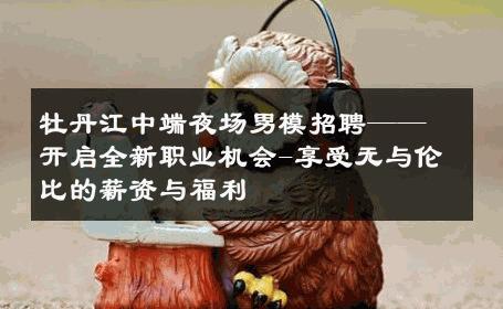 牡丹江中端夜场男模招聘——开启全新职业机会-享受无与伦比的薪资与福利 