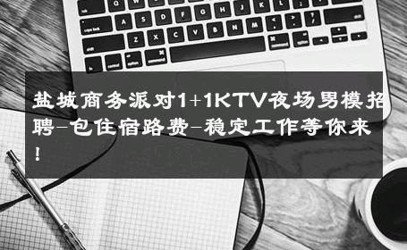 盐城商务派对1+1KTV夜场男模招聘-包住宿路费-稳定工作等你来！ 