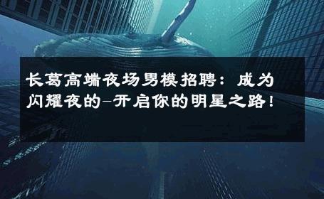 长葛高端夜场男模招聘：成为闪耀夜的-开启你的明星之路！ 