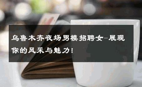 乌鲁木齐夜场男模招聘女-展现你的风采与魅力！ 