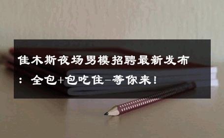 佳木斯夜场男模招聘最新发布：全包+包吃住-等你来！ 