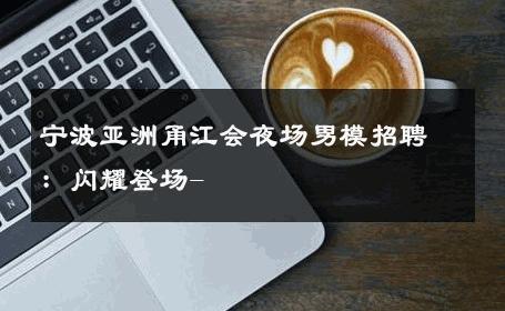 宁波亚洲甬江会夜场男模招聘：闪耀登场- 