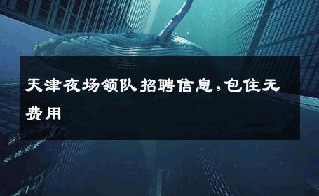 天津夜场领队招聘信息,包住无费用 
