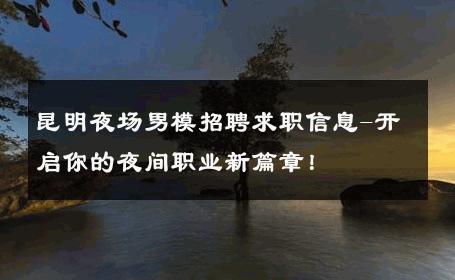 昆明夜场男模招聘求职信息-开启你的夜间职业新篇章！ 