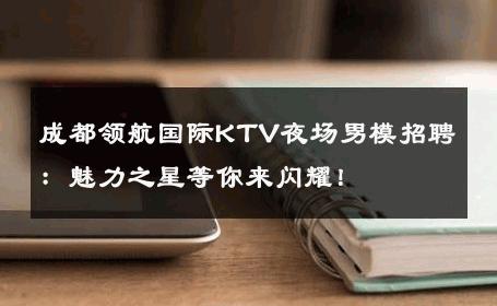 成都领航国际KTV夜场男模招聘：魅力之星等你来闪耀！ 