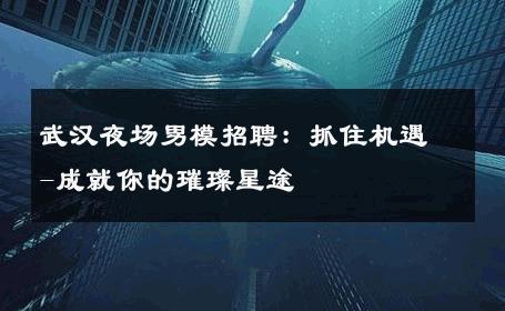 武汉夜场男模招聘：抓住机遇-成就你的璀璨星途 