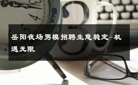 岳阳夜场男模招聘生意稳定-机遇无限 