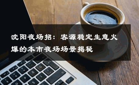 沈阳夜场招：客源稳定生意火爆的本市夜场场景揭秘 