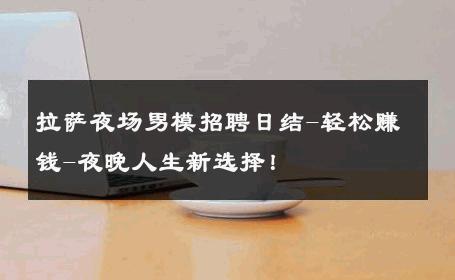 拉萨夜场男模招聘日结-轻松赚钱-夜晚人生新选择！ 