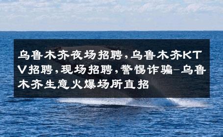 乌鲁木齐夜场招聘,乌鲁木齐KTV招聘,现场招聘,警惕诈骗-乌鲁木齐生意火爆场所直招