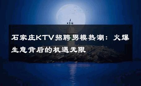 石家庄KTV招聘男模热潮：火爆生意背后的机遇无限 