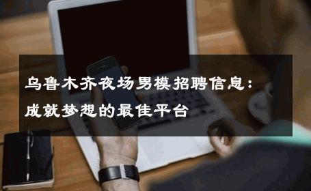 乌鲁木齐夜场男模招聘信息：成就梦想的最佳平台 