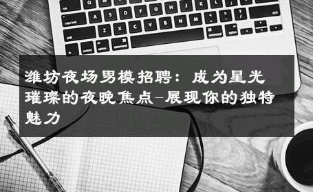 潍坊夜场男模招聘：成为星光璀璨的夜晚焦点-展现你的独特魅力 