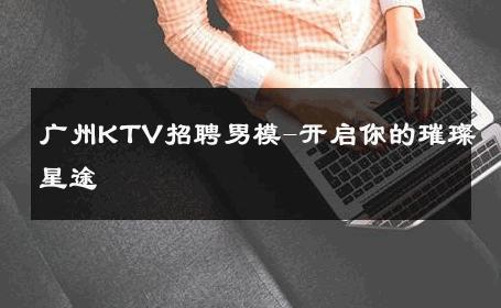 广州KTV招聘男模-开启你的璀璨星途 