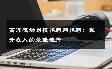 高淳夜场男模招聘网招聘：提升收入的最佳选择 