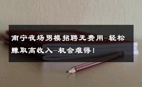 南宁夜场男模招聘无费用-轻松赚取高收入-机会难得！ 