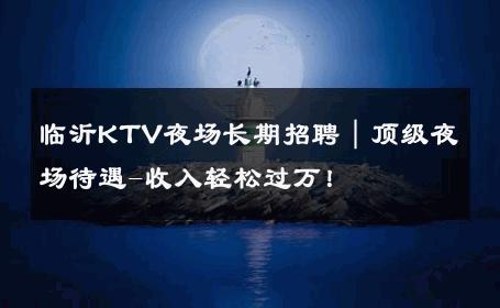 临沂KTV夜场长期招聘｜顶级夜场待遇-收入轻松过万！ 