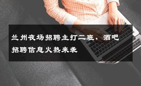 兰州夜场招聘主打二班，酒吧招聘信息火热来袭