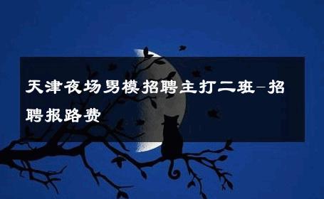 天津夜场男模招聘主打二班-招聘报路费 