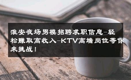 淮安夜场男模招聘求职信息-轻松赚取高收入-KTV高端岗位等你来挑战！ 