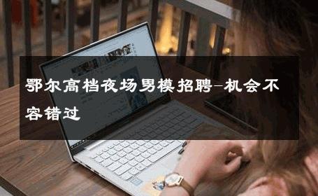 鄂尔高档夜场男模招聘-机会不容错过 