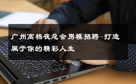 广州高档夜总会男模招聘-打造属于你的精彩人生 