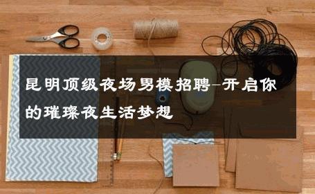 昆明顶级夜场男模招聘-开启你的璀璨夜生活梦想 