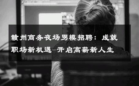 赣州商务夜场男模招聘：成就职场新机遇-开启高薪新人生 