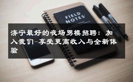 济宁最好的夜场男模招聘：加入我们-享受更高收入与全新体验 